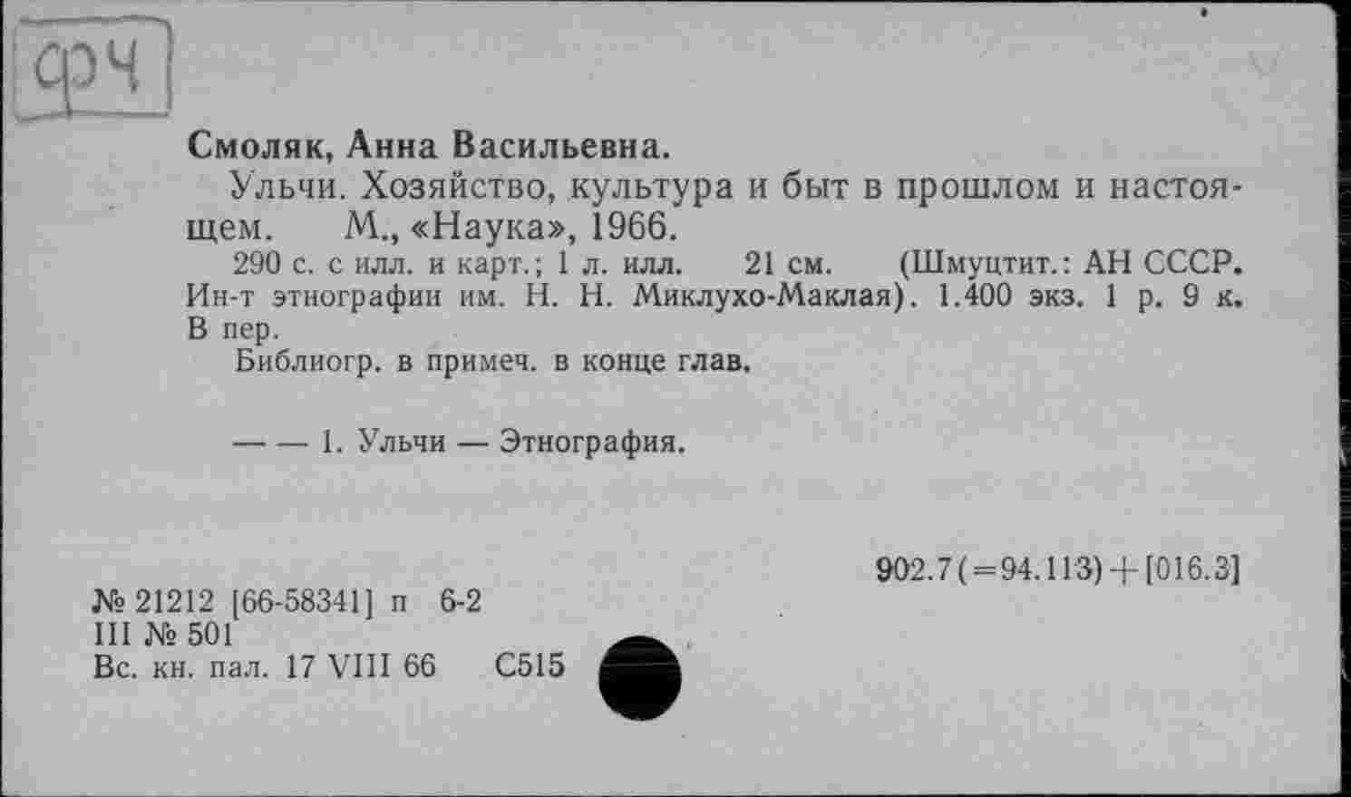 ﻿Смоляк, Анна Васильевна.
Ульчи. Хозяйство, культура и быт в прошлом и настоящем. М., «Наука», 1966.
290 с. с илл. и карт.; 1 л. илл. 21 см. (Шмуцтит.: АН СССР. Ин-т этнографии им. H. Н. Миклухо-Маклая). 1.400 экз. 1 р. 9 к. В пер.
Библиогр. в примеч. в конце глав.
----1. Ульчи — Этнография.
№ 21212 [66-58341] п 6-2
III № 501
Вс. кн. пал. 17 VIII 66	С515
902.7( = 94.113) + [016.3]